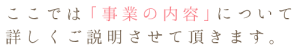 ここでは「事業の内容」について詳しくご説明させていただきます。