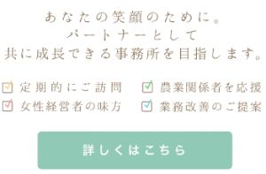 あなたの笑顔のために。 パートナーとして共に成長できる事務所を目指します。｜ 定期的にご訪問 / 農業関係者を応援 / 女性経営者の味方 / 業務改善のご提案